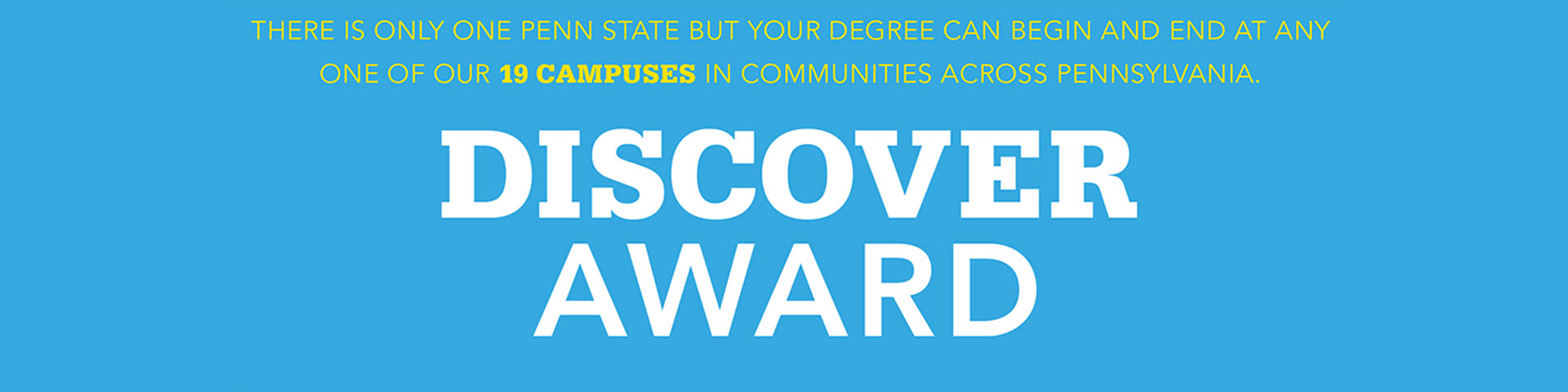 THERE IS ONLY ONE PENN STATE BUT YOUR DEGREE CAN BEGIN AND END AT ANY ONE OF OUR 19 CAMPUSES IN COMMUNITIES ACROSS PENNSYLVANIA. DISCOVER AWARD.