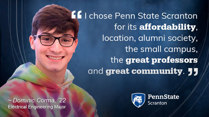 I chose Penn State Scranton for its affordability, location, alumni society, the small campus, the great professors and great community. Dominic Corma '22 Electrical Engineer