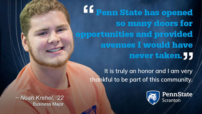 Penn State has opened so many doors for opportunities and provided avenues I would have never taken. It is truly an honor and I am very thankful to be part of this community.  - Noah Krehel, ’22, Business Major