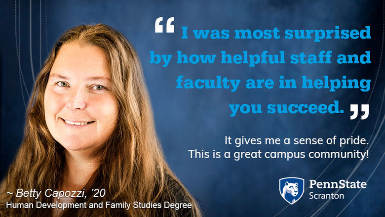 I was most surprised by how helpful staff and faculty are in helping you succeed. It gives me a sense of pride. This is a great campus community!  Betty Capozzi, ’20, Human Development and Family Studies Degree